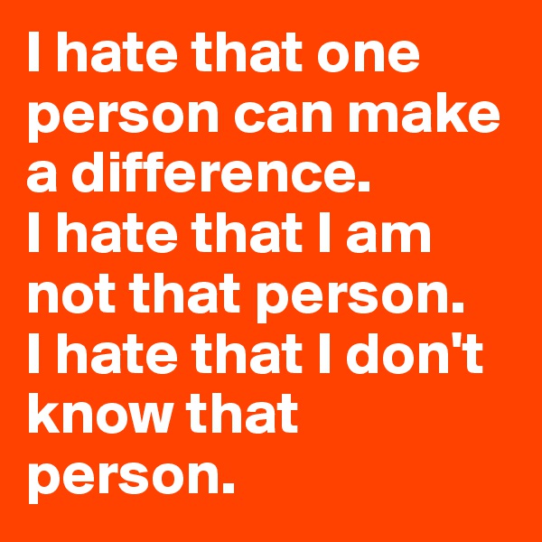 I hate that one person can make a difference. 
I hate that I am not that person.
I hate that I don't know that person.