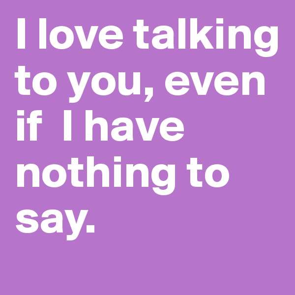 I love talking to you, even                 if  I have nothing to say. 