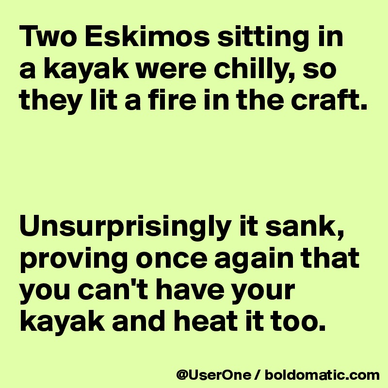 Two Eskimos sitting in
a kayak were chilly, so they lit a fire in the craft.



Unsurprisingly it sank, proving once again that you can't have your kayak and heat it too.