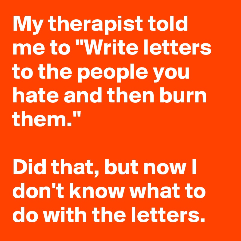 My therapist told me to "Write letters to the people you hate and then burn them."

Did that, but now I don't know what to do with the letters.