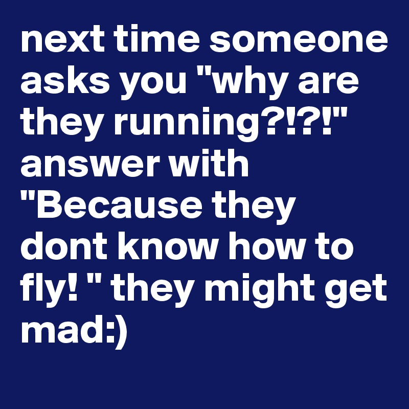 next time someone asks you "why are they running?!?!" answer with "Because they dont know how to fly! " they might get mad:)