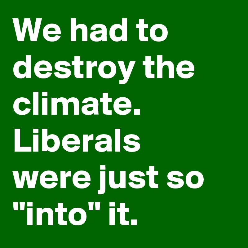 We had to destroy the climate. Liberals were just so "into" it.