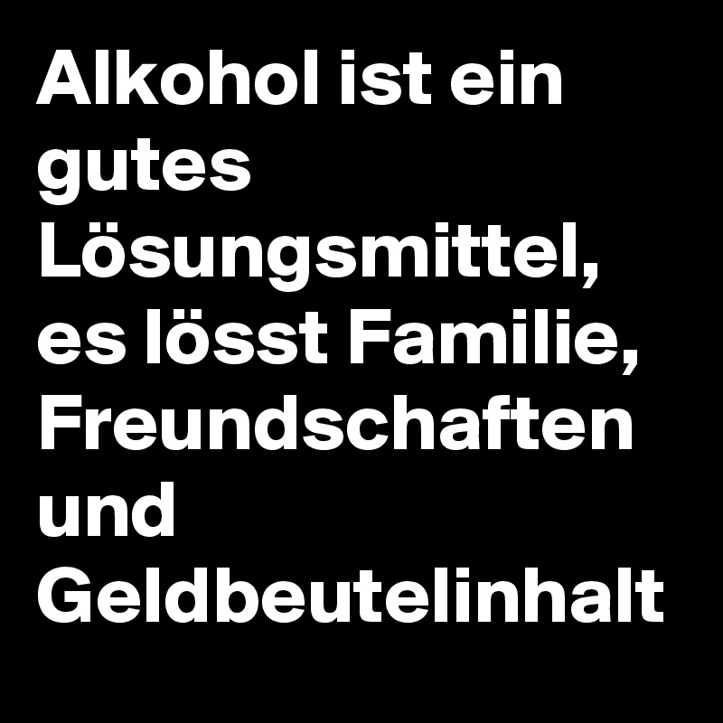 Alkohol ist ein gutes Lösungsmittel, es lösst Familie, Freundschaften und Geldbeutelinhalt