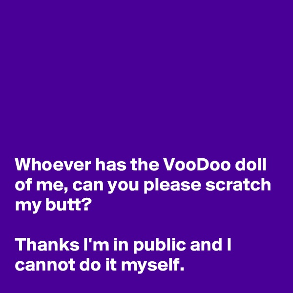 






Whoever has the VooDoo doll of me, can you please scratch my butt? 

Thanks I'm in public and I cannot do it myself.