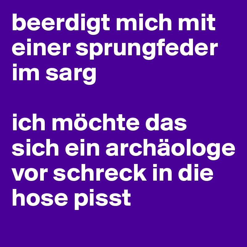 beerdigt mich mit einer sprungfeder im sarg

ich möchte das sich ein archäologe vor schreck in die hose pisst