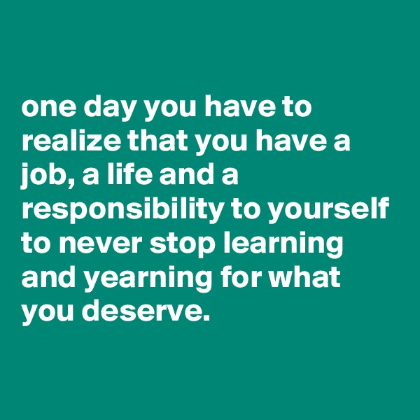 

one day you have to realize that you have a job, a life and a responsibility to yourself to never stop learning and yearning for what you deserve.

