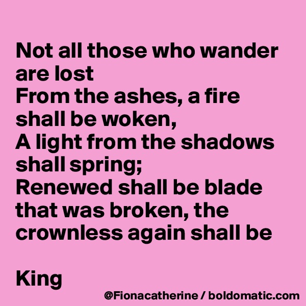 
Not all those who wander are lost
From the ashes, a fire shall be woken,
A light from the shadows
shall spring;
Renewed shall be blade 
that was broken, the crownless again shall be 

King
