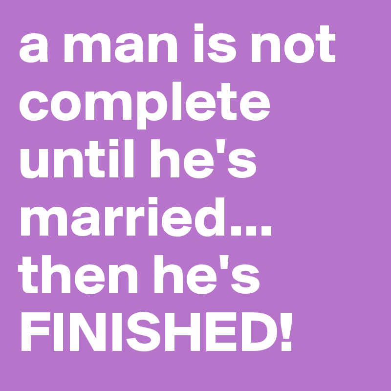 a man is not complete until he's married... then he's FINISHED!