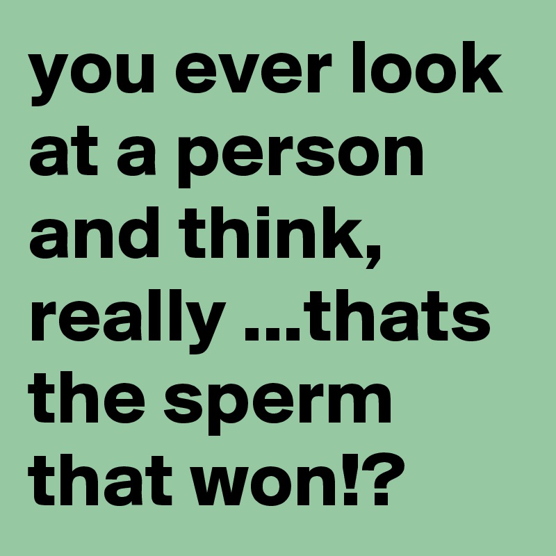 you ever look at a person and think, really ...thats the sperm that won!?
