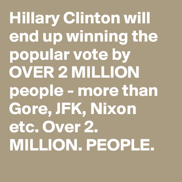 Hillary Clinton will end up winning the popular vote by OVER 2 MILLION people - more than Gore, JFK, Nixon etc. Over 2. MILLION. PEOPLE.