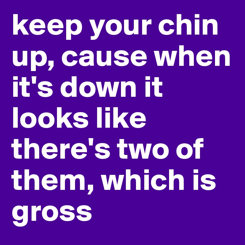 keep your chin up, cause when it's down it looks like there's two of them, which is gross