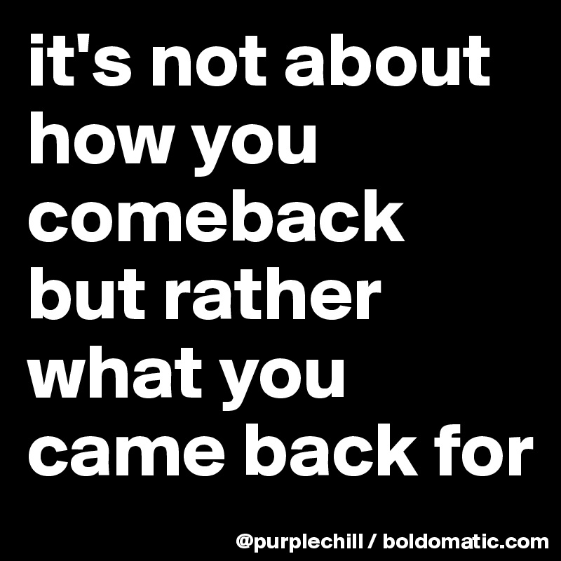 it's not about how you comeback but rather what you came back for 