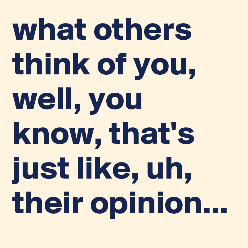 what others think of you, well, you know, that's just like, uh, their opinion...