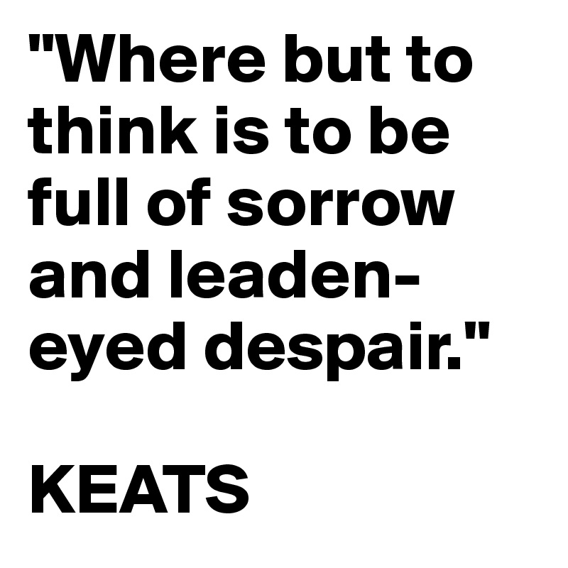 "Where but to think is to be full of sorrow and leaden-eyed despair." 

KEATS