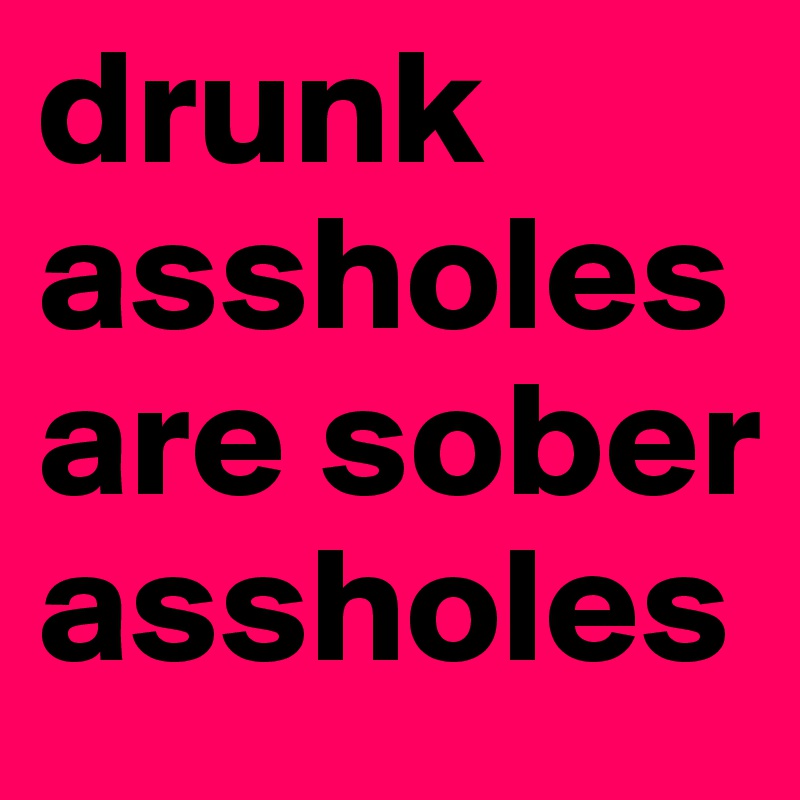 drunk assholes are sober assholes