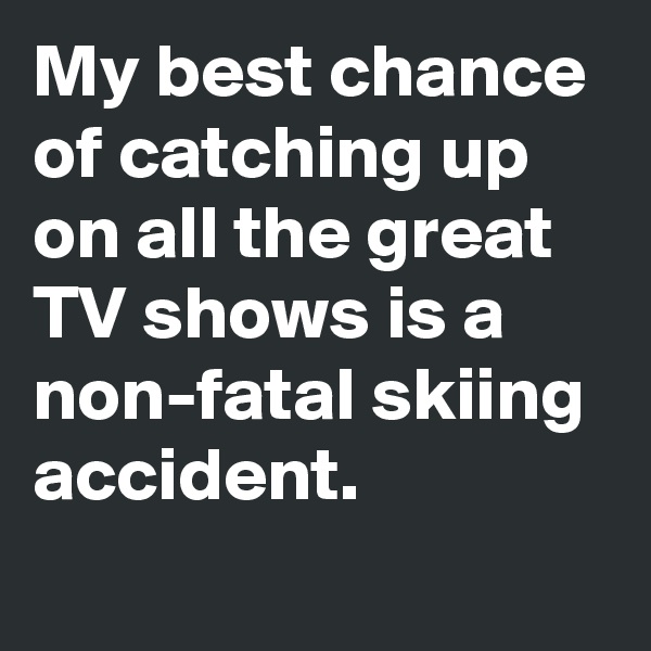 My best chance of catching up on all the great TV shows is a non-fatal skiing accident.