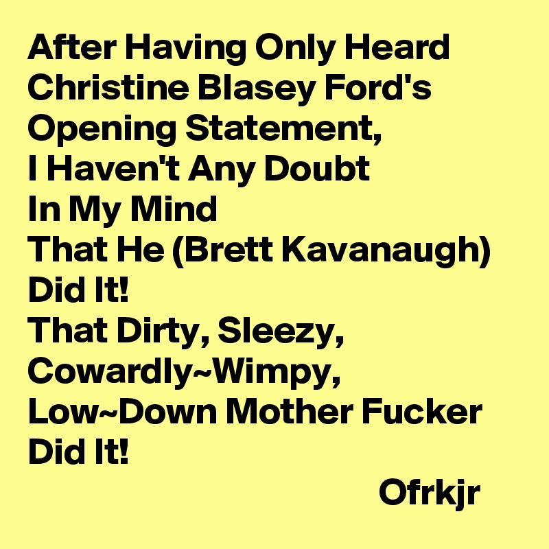After Having Only Heard
Christine Blasey Ford's 
Opening Statement,
I Haven't Any Doubt 
In My Mind
That He (Brett Kavanaugh) Did It!
That Dirty, Sleezy, Cowardly~Wimpy,
Low~Down Mother Fucker Did It!
                                              Ofrkjr