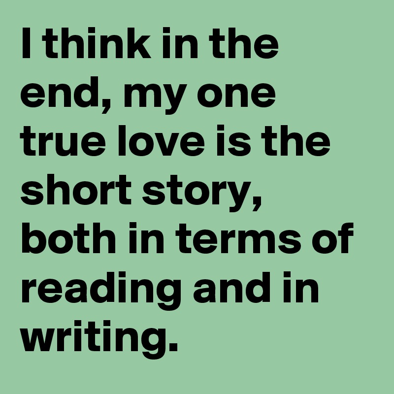 I think in the end, my one true love is the short story, both in terms of reading and in writing.