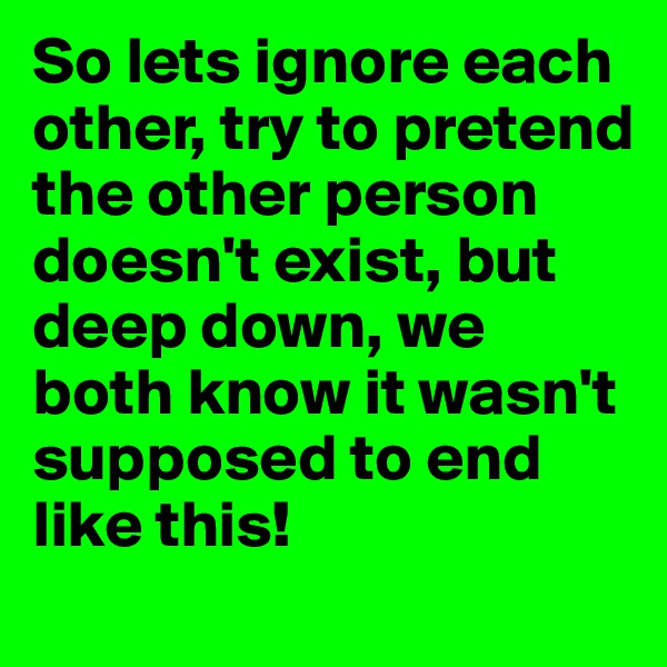 So lets ignore each other, try to pretend the other person doesn't exist, but deep down, we both know it wasn't supposed to end like this!