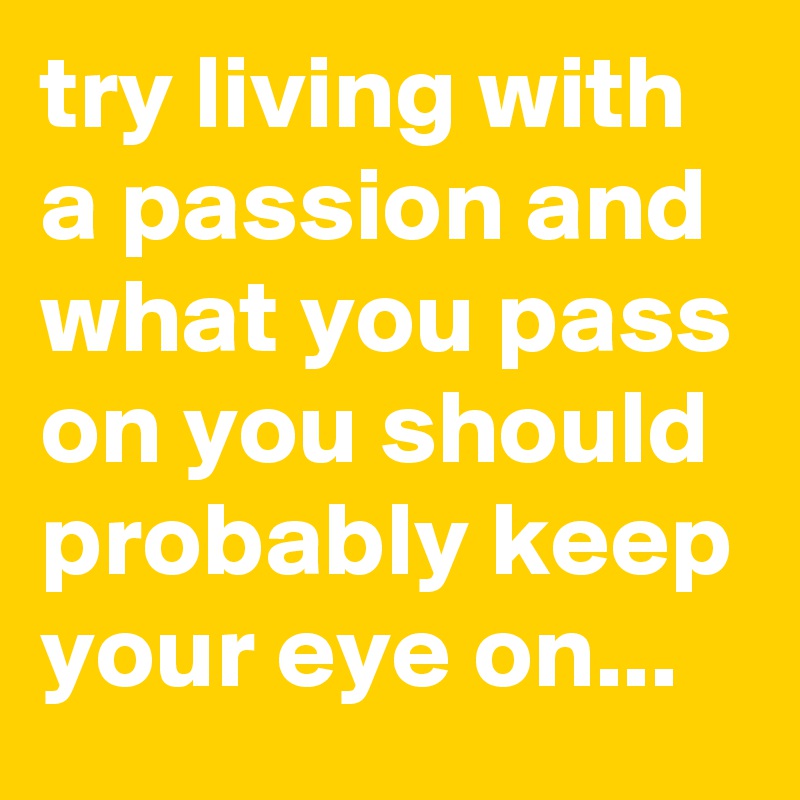 try living with a passion and what you pass on you should probably keep your eye on...