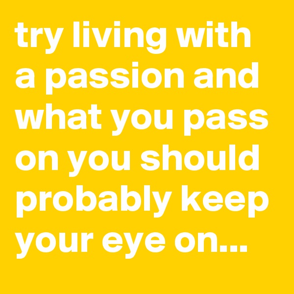 try living with a passion and what you pass on you should probably keep your eye on...