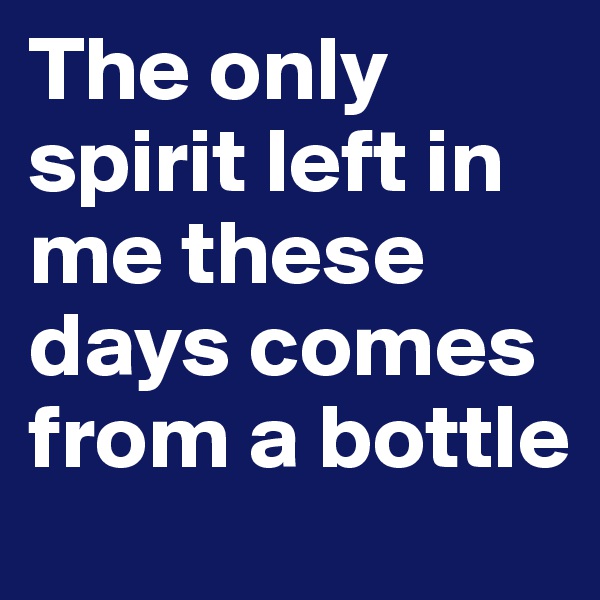 The only spirit left in me these days comes from a bottle