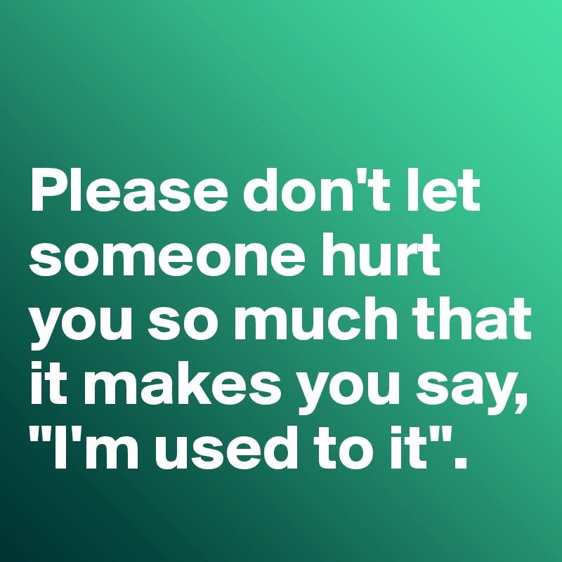 

Please don't let someone hurt you so much that it makes you say, "I'm used to it". 
