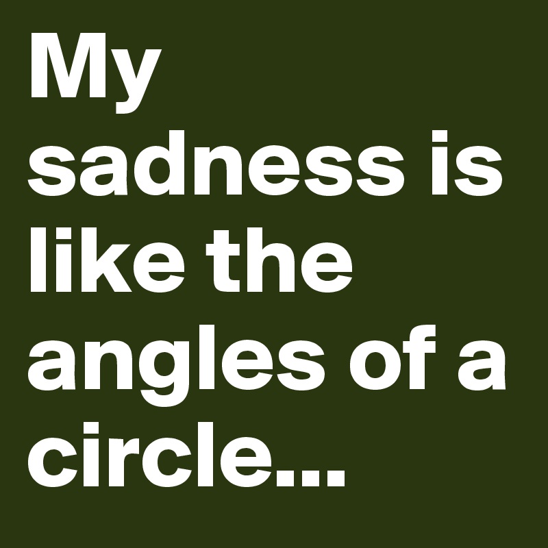 My sadness is like the angles of a circle...