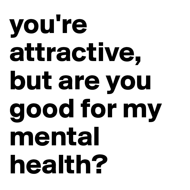 you're attractive, but are you good for my mental health?