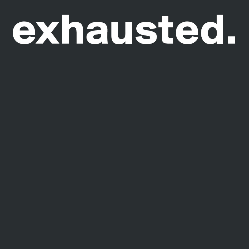 exhausted.



