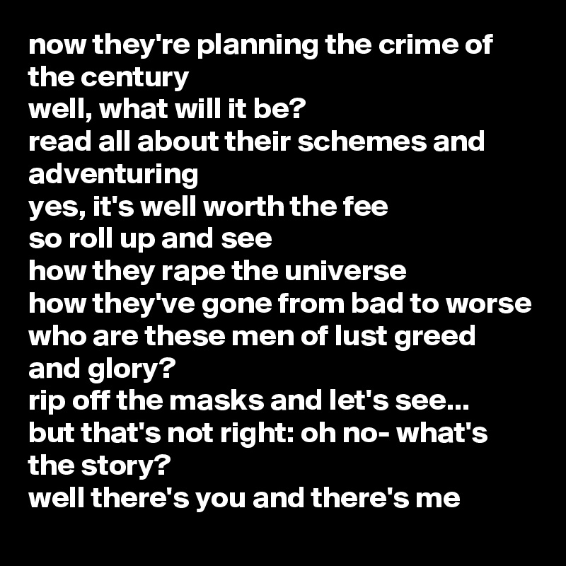 now they're planning the crime of the century
well, what will it be?
read all about their schemes and adventuring
yes, it's well worth the fee
so roll up and see
how they rape the universe
how they've gone from bad to worse
who are these men of lust greed and glory?
rip off the masks and let's see...
but that's not right: oh no- what's the story?
well there's you and there's me