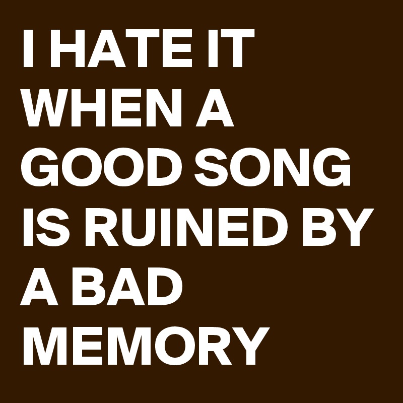 I HATE IT WHEN A GOOD SONG IS RUINED BY A BAD MEMORY