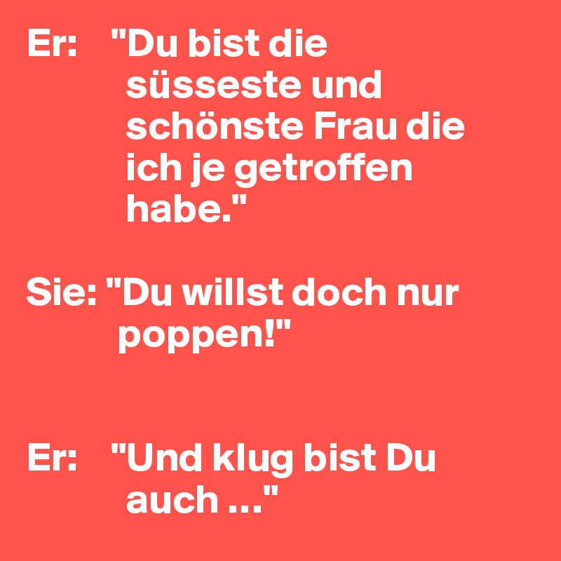 Er:    "Du bist die
            süsseste und
            schönste Frau die
            ich je getroffen
            habe."

Sie: "Du willst doch nur
           poppen!"


Er:    "Und klug bist Du
            auch …"