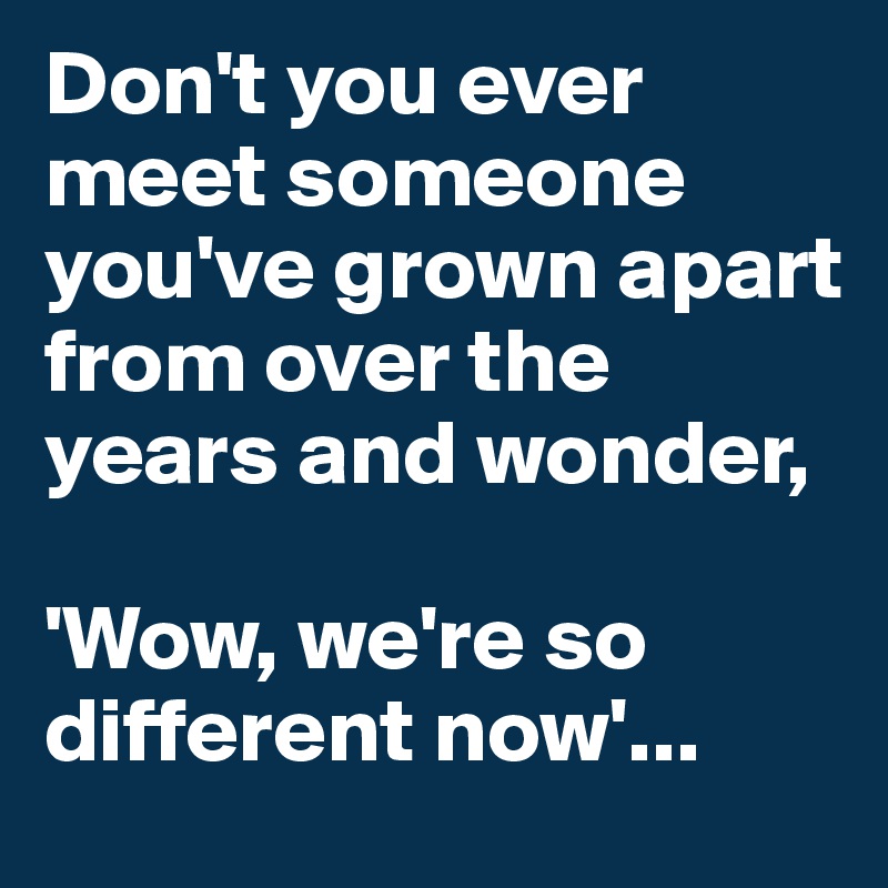Don't you ever meet someone you've grown apart from over the years and wonder, 

'Wow, we're so different now'...