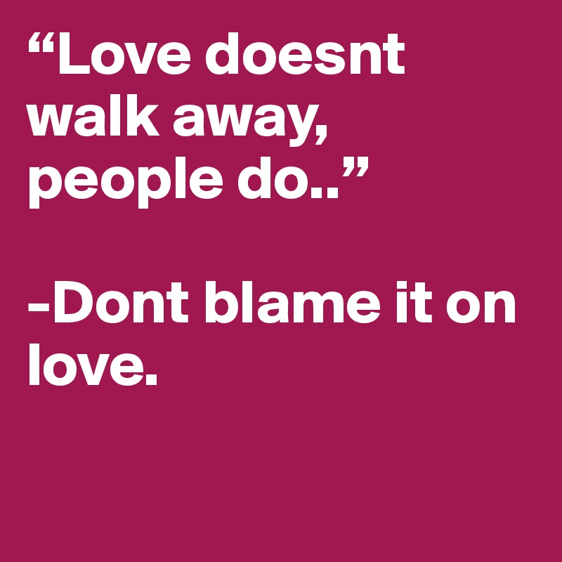 “Love doesnt walk away, people do..”

-Dont blame it on love.  

