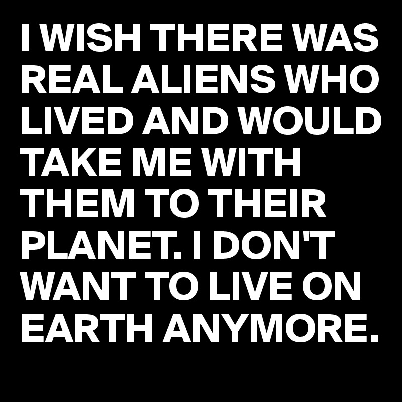 I WISH THERE WAS REAL ALIENS WHO LIVED AND WOULD TAKE ME WITH THEM TO THEIR PLANET. I DON'T WANT TO LIVE ON EARTH ANYMORE.
