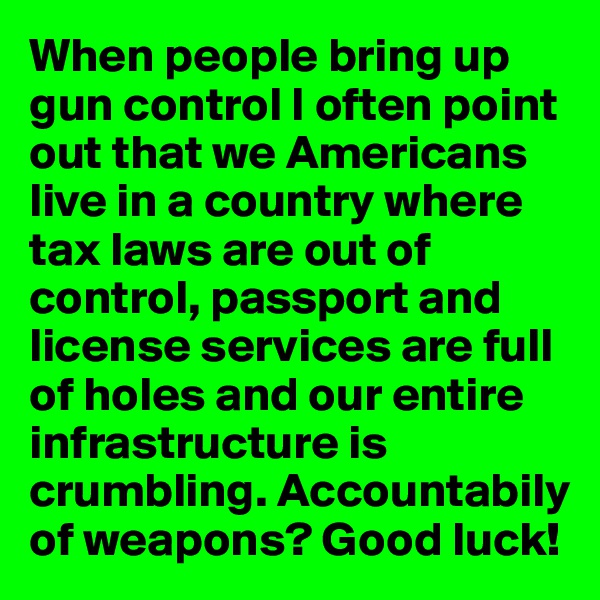 When people bring up gun control I often point out that we Americans live in a country where tax laws are out of control, passport and license services are full of holes and our entire infrastructure is crumbling. Accountabily of weapons? Good luck!