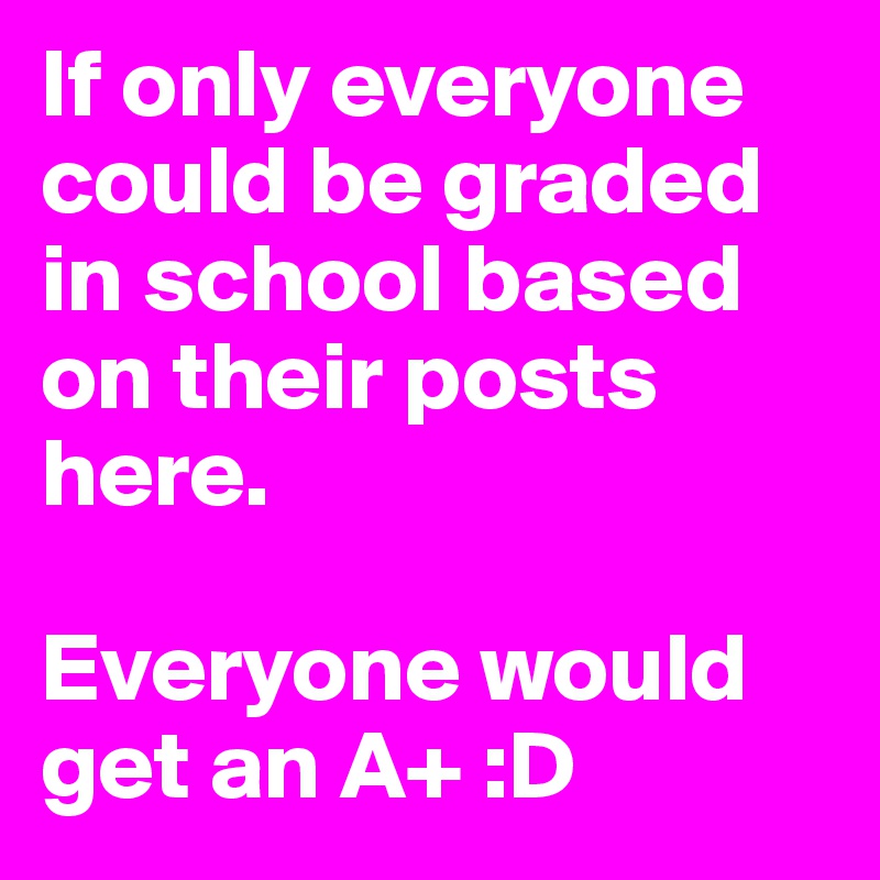If only everyone could be graded in school based on their posts here. 

Everyone would get an A+ :D