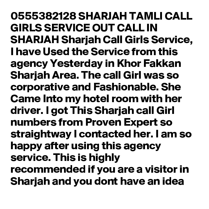 0555382128 SHARJAH TAMLI CALL GIRLS SERVICE OUT CALL IN SHARJAH Sharjah Call Girls Service, I have Used the Service from this agency Yesterday in Khor Fakkan Sharjah Area. The call Girl was so corporative and Fashionable. She Came Into my hotel room with her driver. I got This Sharjah call Girl numbers from Proven Expert so straightway I contacted her. I am so happy after using this agency service. This is highly recommended if you are a visitor in Sharjah and you dont have an idea 