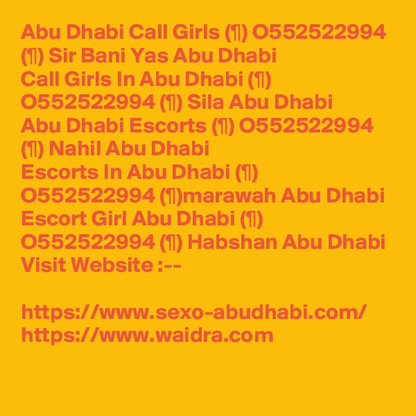 Abu Dhabi Call Girls (¶) O552522994 (¶) Sir Bani Yas Abu Dhabi
Call Girls In Abu Dhabi (¶) O552522994 (¶) Sila Abu Dhabi
Abu Dhabi Escorts (¶) O552522994 (¶) Nahil Abu Dhabi
Escorts In Abu Dhabi (¶) O552522994 (¶)marawah Abu Dhabi
Escort Girl Abu Dhabi (¶) O552522994 (¶) Habshan Abu Dhabi
Visit Website :--

https://www.sexo-abudhabi.com/
https://www.waidra.com
