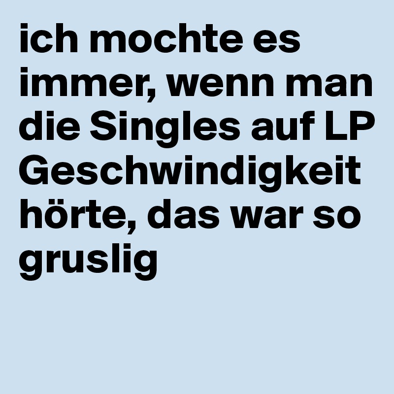 ich mochte es immer, wenn man die Singles auf LP Geschwindigkeit hörte, das war so gruslig

