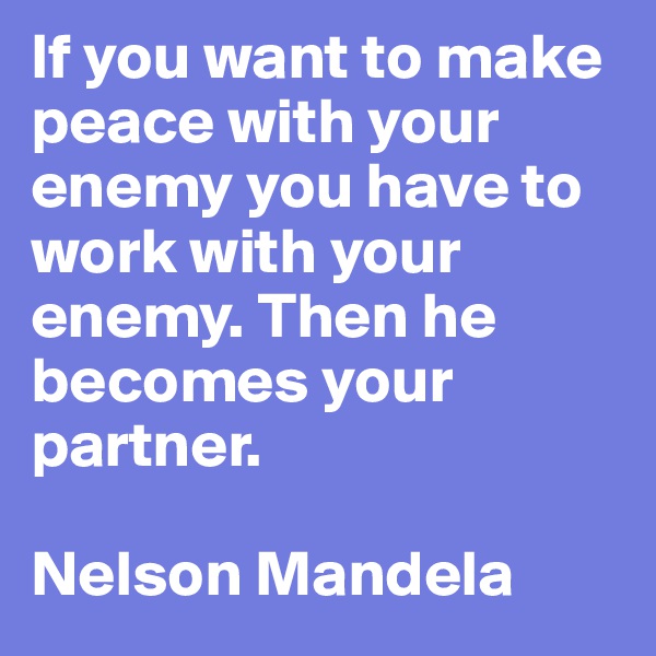 If you want to make peace with your enemy you have to work with your enemy. Then he becomes your partner. 

Nelson Mandela