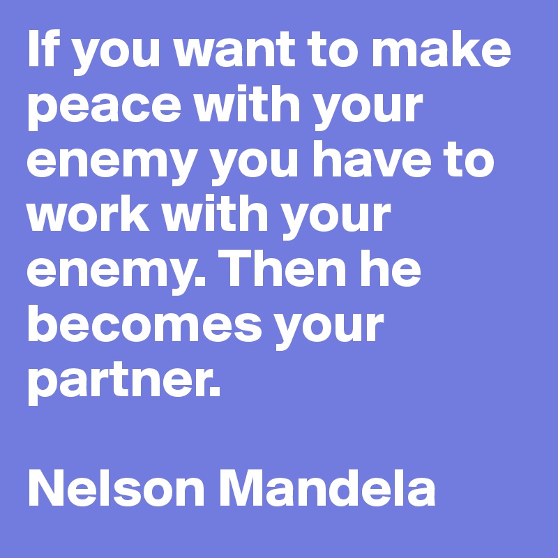 If you want to make peace with your enemy you have to work with your enemy. Then he becomes your partner. 

Nelson Mandela