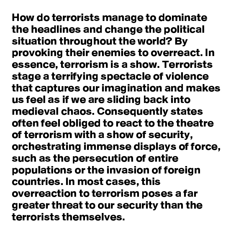 How do terrorists manage to dominate the headlines and change the political situation throughout the world? By provoking their enemies to overreact. In essence, terrorism is a show. Terrorists stage a terrifying spectacle of violence that captures our imagination and makes us feel as if we are sliding back into medieval chaos. Consequently states often feel obliged to react to the theatre of terrorism with a show of security, orchestrating immense displays of force, such as the persecution of entire populations or the invasion of foreign countries. In most cases, this overreaction to terrorism poses a far greater threat to our security than the terrorists themselves. 