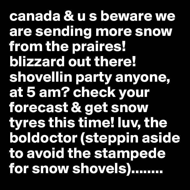 canada & u s beware we are sending more snow from the praires! blizzard out there! shovellin party anyone, at 5 am? check your forecast & get snow tyres this time! luv, the boldoctor (steppin aside to avoid the stampede for snow shovels)........