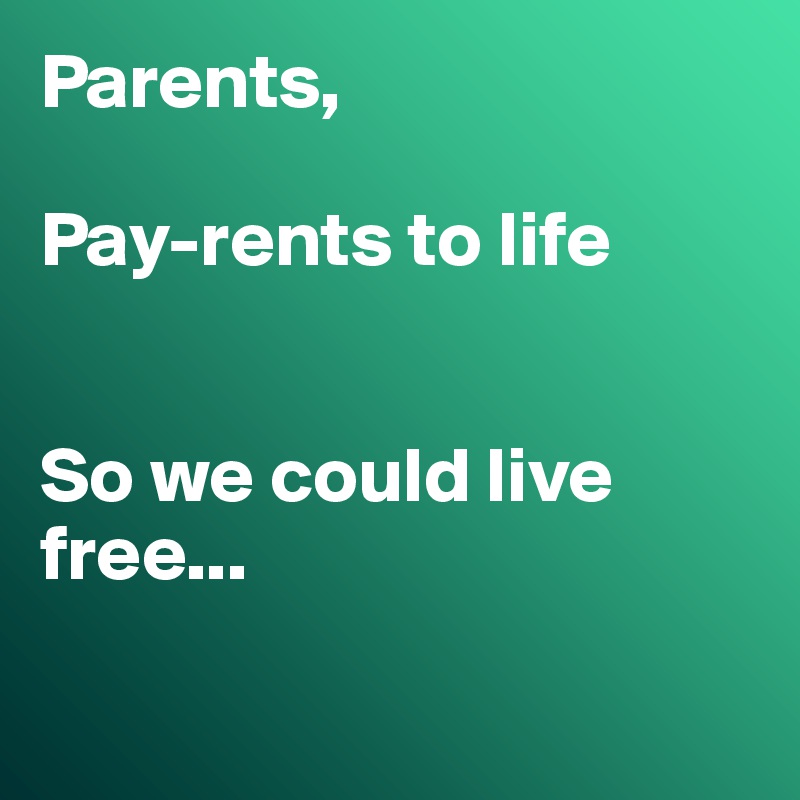 Parents,

Pay-rents to life


So we could live free...

