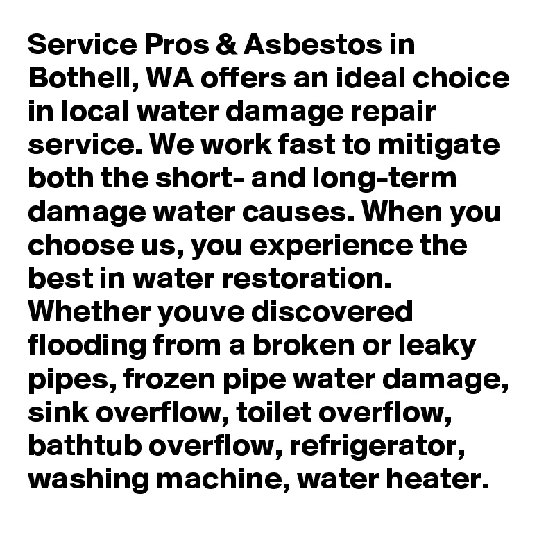 Service Pros & Asbestos in Bothell, WA offers an ideal choice in local water damage repair service. We work fast to mitigate both the short- and long-term damage water causes. When you choose us, you experience the best in water restoration. Whether youve discovered flooding from a broken or leaky pipes, frozen pipe water damage, sink overflow, toilet overflow, bathtub overflow, refrigerator, washing machine, water heater.