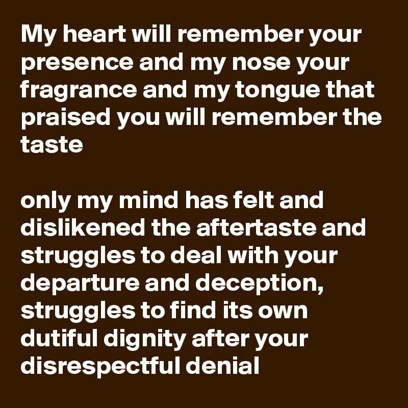 My heart will remember your presence and my nose your fragrance and my tongue that praised you will remember the taste

only my mind has felt and dislikened the aftertaste and struggles to deal with your departure and deception, struggles to find its own dutiful dignity after your disrespectful denial