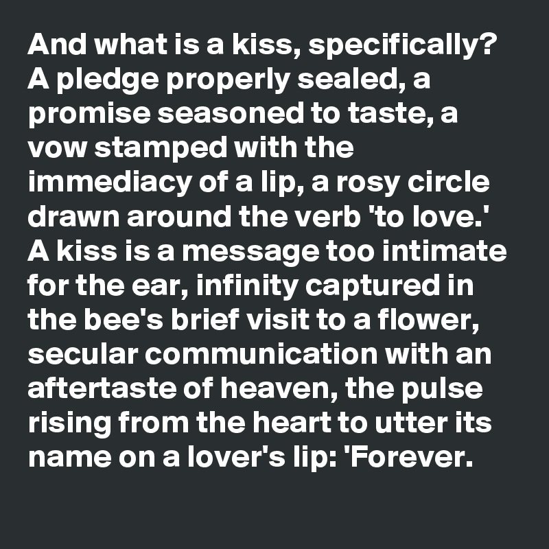 And what is a kiss, specifically? A pledge properly sealed, a promise seasoned to taste, a vow stamped with the immediacy of a lip, a rosy circle drawn around the verb 'to love.' A kiss is a message too intimate for the ear, infinity captured in the bee's brief visit to a flower, secular communication with an aftertaste of heaven, the pulse rising from the heart to utter its name on a lover's lip: 'Forever.