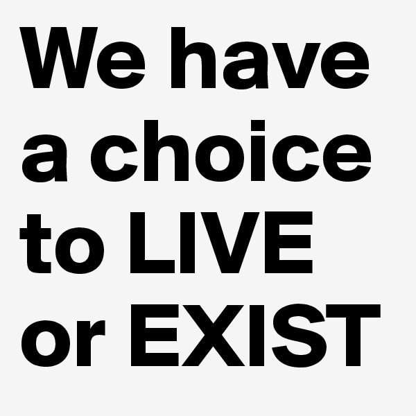 We have a choice to LIVE or EXIST